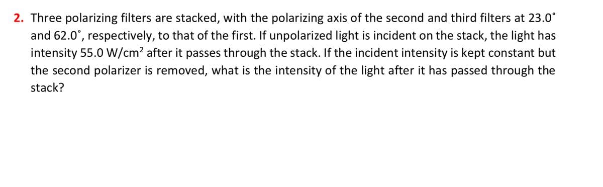 2. Three polarizing filters are stacked, with the polarizing axis of the second and third filters at 23.0°
and 62.0°, respectively, to that of the first. If unpolarized light is incident on the stack, the light has
intensity 55.0 W/cm² after it passes through the stack. If the incident intensity is kept constant but
the second polarizer is removed, what is the intensity of the light after it has passed through the
stack?