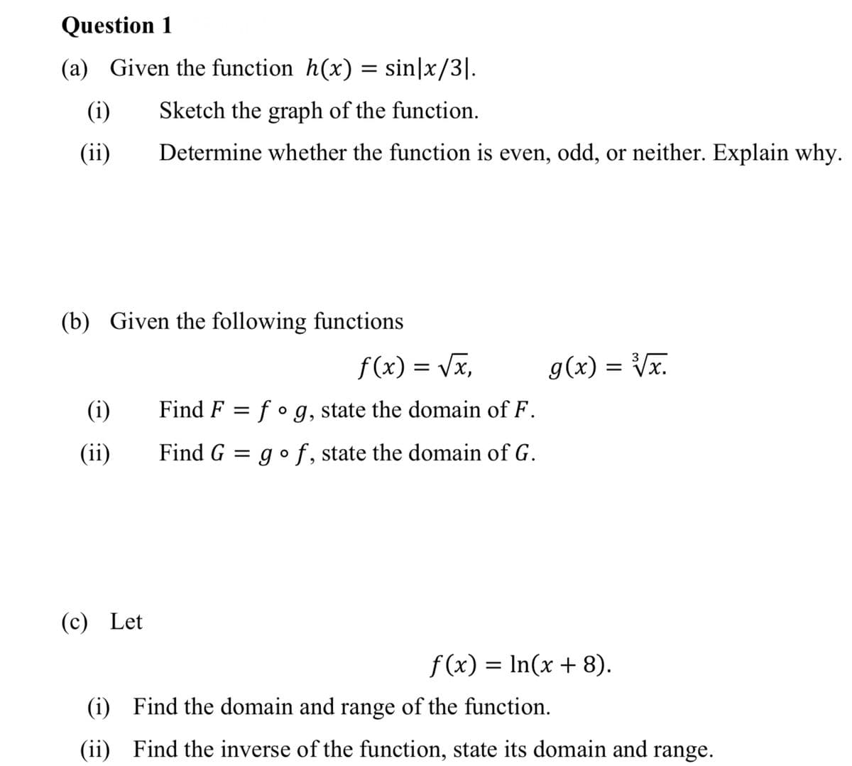 Question 1
(a) Given the function h(x) = sin|x/3|.
(i)
Sketch the graph of the function.
(ii)
Determine whether the function is even, odd, or neither. Explain why.
(b) Given the following functions
f (x)
= Vx,
g(x) = Vx.
(i)
Find F = f • g, state the domain of F.
(ii)
Find G = go f, state the domain of G.
(c) Let
f (x) = In(x + 8).
(i) Find the domain and range of the function.
(ii) Find the inverse of the function, state its domain and range.
