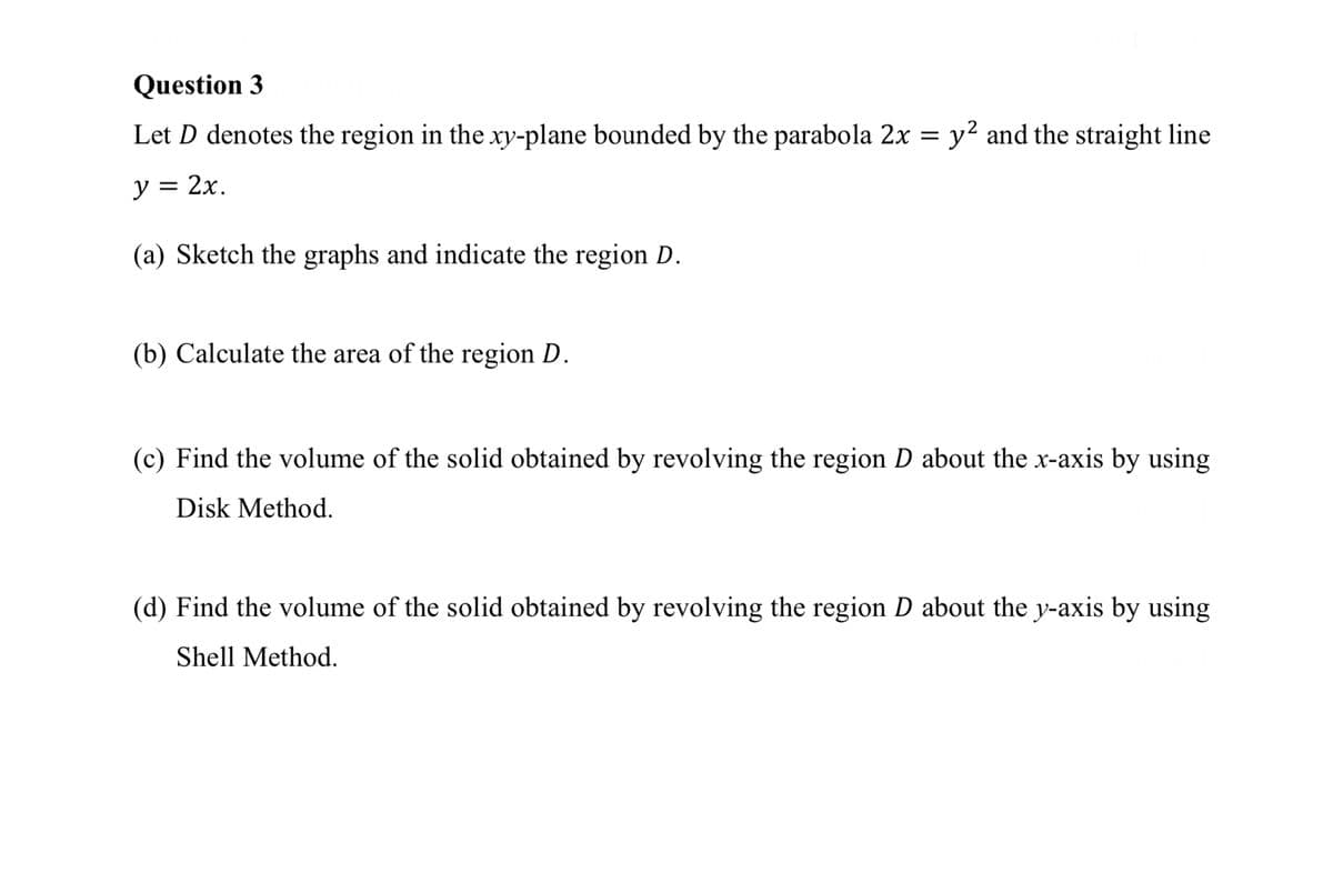 Question 3
Let D denotes the region in the xy-plane bounded by the parabola 2x = y² and the straight line
y = 2x.
(a) Sketch the graphs and indicate the region D.
(b) Calculate the area of the region D.
(c) Find the volume of the solid obtained by revolving the region D about the x-axis by using
Disk Method.
(d) Find the volume of the solid obtained by revolving the region D about the y-axis by using
Shell Method.