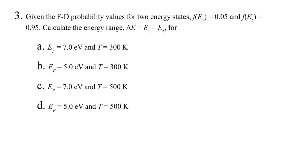 3. Given the F-D probability values for two energy states, f(E)= 0.05 and f(E₂) =
0.95. Calculate the energy range, AE = E
1
a. E 7.0 eV and T= 300 K
F
=
b. E= 5.0 eV and T = 300 K
F
C. E= 7.0 eV and T = 500 K
F
d. E= 5.0 eV and T = 500 K
F
- E, for
2⁹