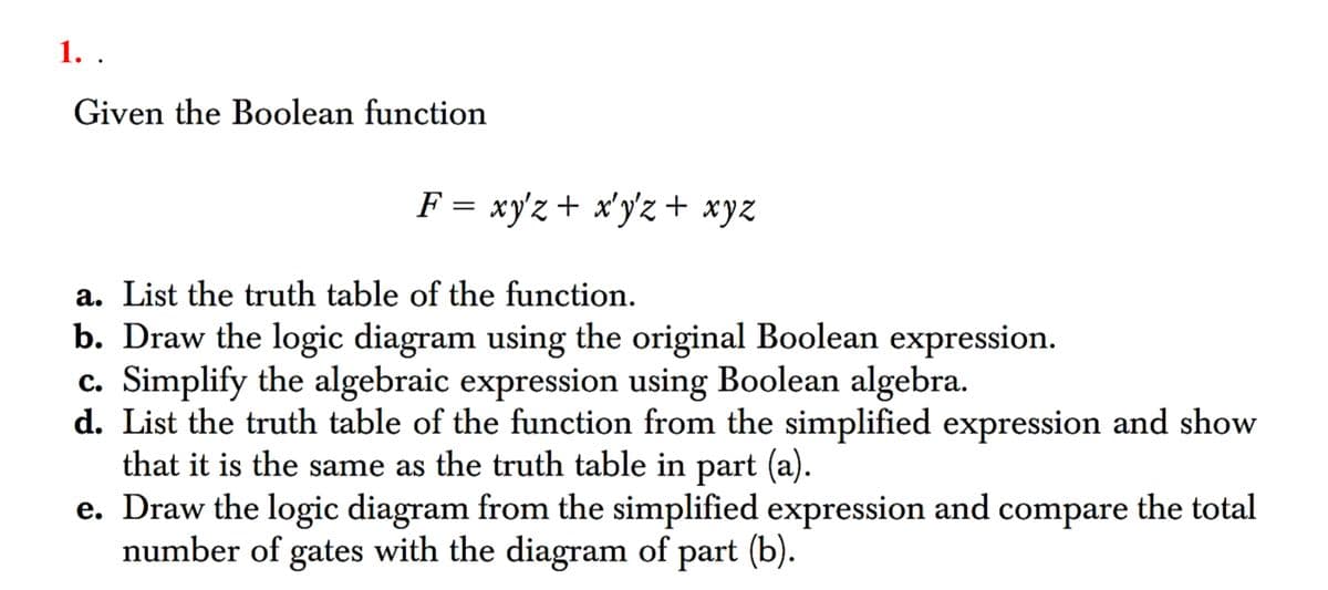1. .
Given the Boolean function
F = xyz + xyz + xyz
a. List the truth table of the function.
b. Draw the logic diagram using the original Boolean expression.
c. Simplify the algebraic expression using Boolean algebra.
d. List the truth table of the function from the simplified expression and show
that it is the same as the truth table in part (a).
e. Draw the logic diagram from the simplified expression and compare the total
number of gates with the diagram of part (b).