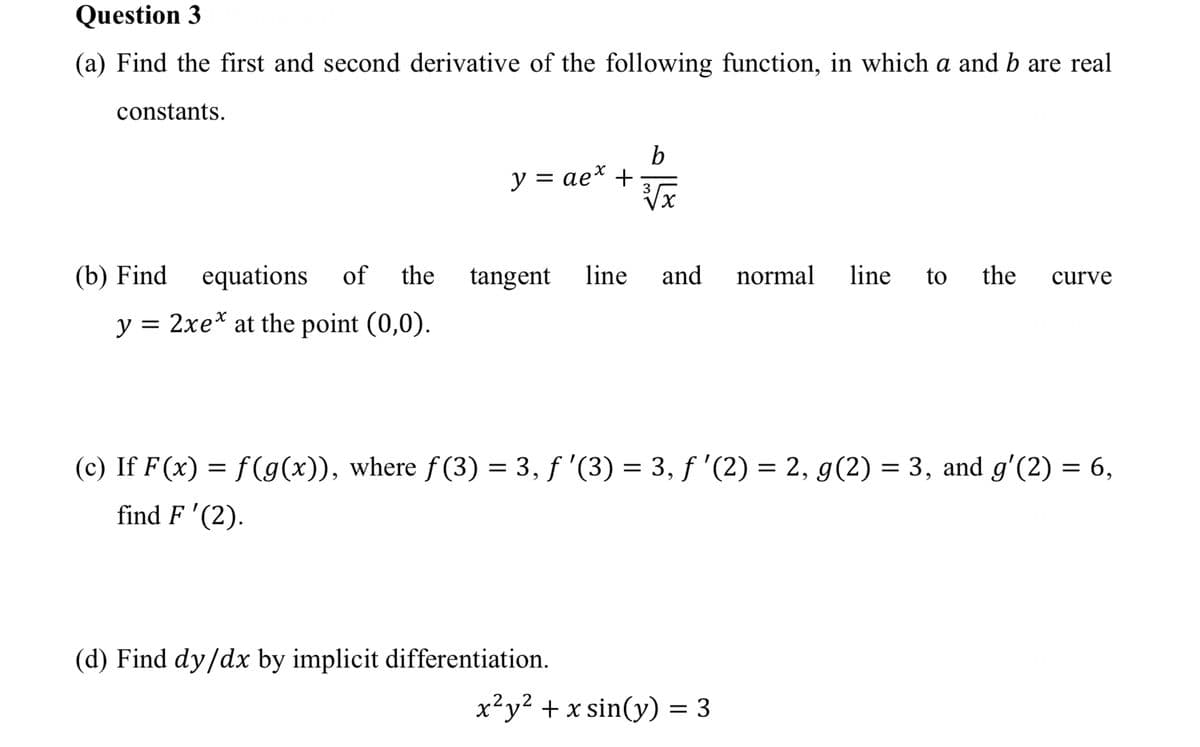 Question 3
(a) Find the first and second derivative of the following function, in which a and b are real
constants.
b
y = ae* +
Vx
(b) Find
equations
of the
tangent
line
and
normal
line
to
the
curve
y = 2xe* at the point (0,0).
%|
(c) If F (x) = f(g(x)), where f(3) = 3, f '(3) = 3, f '(2) = 2, g(2) = 3, and g'(2) = 6,
find F '(2).
(d) Find dy/dx by implicit differentiation.
x²y? + x sin(y) = 3
