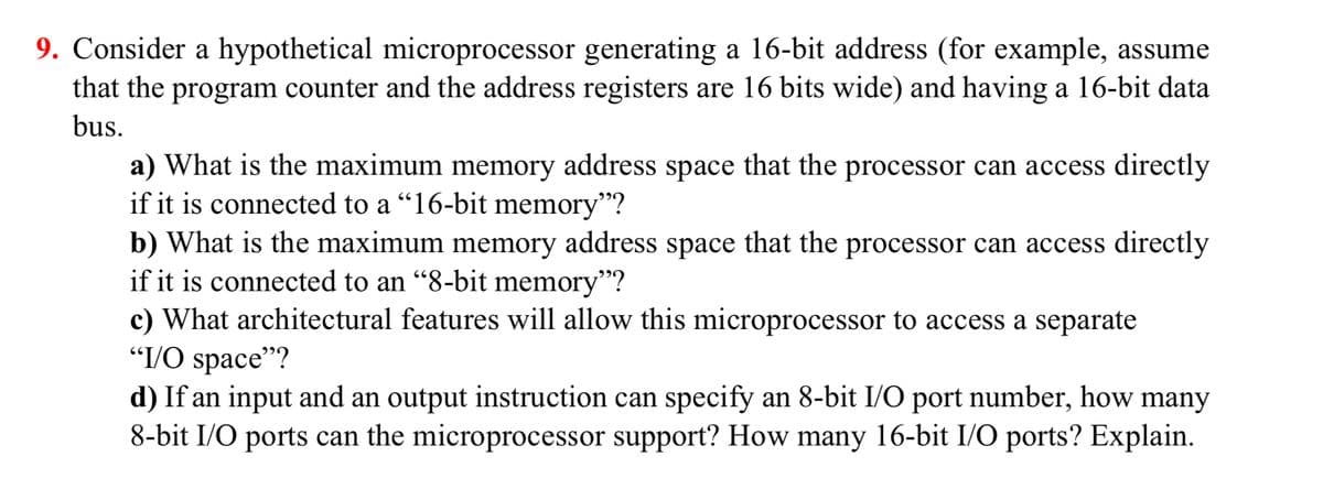 9. Consider a hypothetical microprocessor generating a 16-bit address (for example, assume
that the program counter and the address registers are 16 bits wide) and having a 16-bit data
bus.
a) What is the maximum memory address space that the processor can access directly
if it is connected to a "16-bit memory"?
b) What is the maximum memory address space that the processor can access directly
if it is connected to an "8-bit memory”?
c) What architectural features will allow this microprocessor to access a separate
"I/O space"?
d) If an input and an output instruction can specify an 8-bit I/O port number, how many
8-bit I/O ports can the microprocessor support? How many 16-bit I/O ports? Explain.