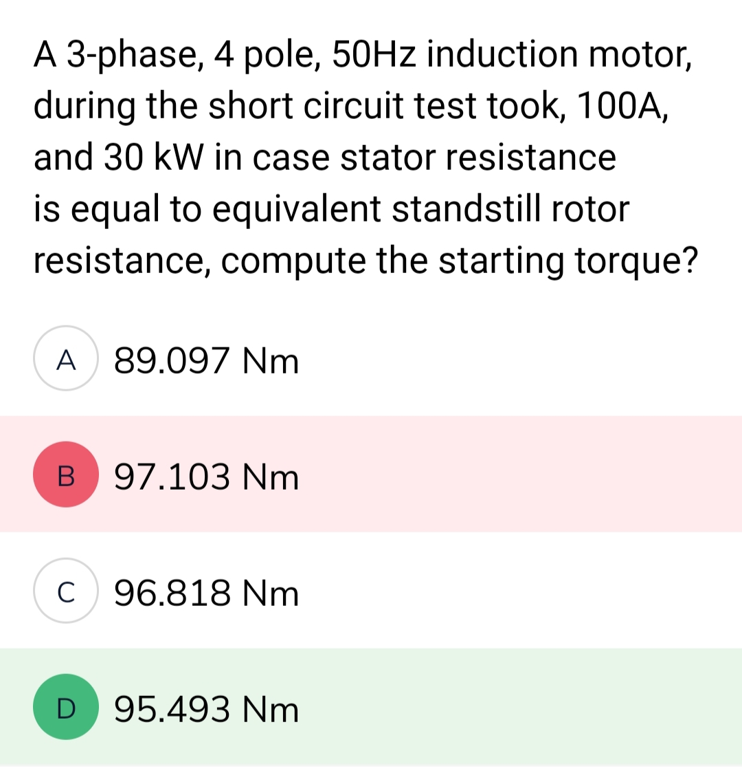 A 3-phase, 4 pole, 50Hz induction motor,
during the short circuit test took, 100A,
and 30 kW in case stator resistance
is equal to equivalent standstill rotor
resistance, compute the starting torque?
A 89.097 Nm
B
C
D
97.103 Nm
96.818 Nm
95.493 Nm
