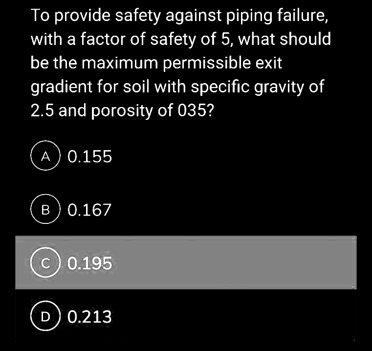 To provide safety against piping failure,
with a factor of safety of 5, what should
be the maximum permissible exit
gradient for soil with specific gravity of
2.5 and porosity of 035?
A) 0.155
B 0.167
(c) 0.195
D 0.213