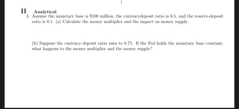II Analytical
3. Assume the monetary base is $100 million, the currencydeposit ratio is 0.5, and the reserve-deposit
ratio is 0.1. (a) Calculate the money multiplier and the impact on money supply.
(b) Suppose the currency-deposit ratio rises to 0.75. If the Fed holds the monetary base constant,
what happens to the money multiplier and the money supply?
