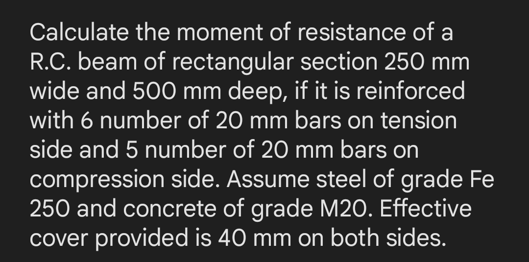 Calculate the moment of resistance of a
R.C. beam of rectangular section 250 mm
wide and 500 mm deep, if it is reinforced
with 6 number of 20 mm bars on tension
side and 5 number of 20 mm bars on
compression side. Assume steel of grade Fe
250 and concrete of grade M20. Effective
cover provided is 40 mm on both sides.