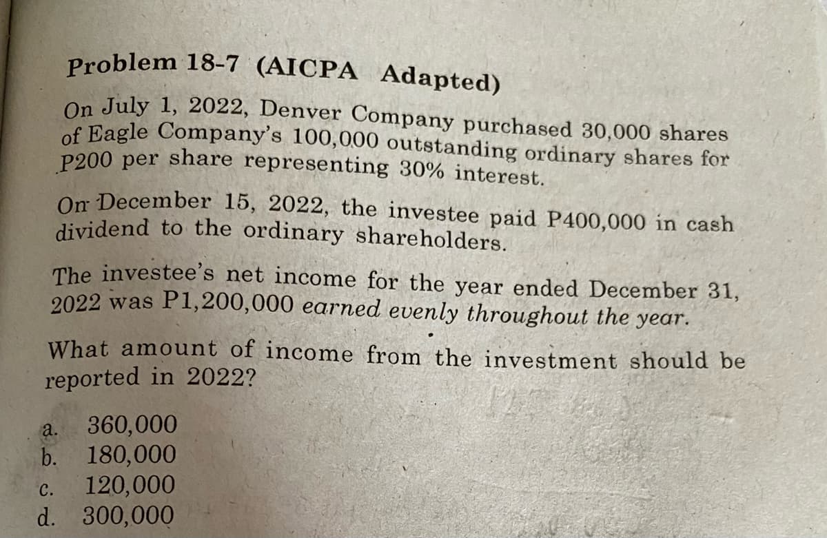 Problem 18-7 (AICPA Adapted)
On July 1, 2022, Denver Company purchased 30,000 shares
of Eagle Company's 100,000 outstanding ordinary shares for
P200 per share representing 30% interest.
On December 15, 2022, the investee paid P400,000 in cash
dividend to the ordinary shareholders.
The investee's net income for the year ended December 31,
2022 was P1,200,000 earned evenly throughout the year.
What amount of income from the investment should be
reported in 2022?
360,000
b. 180,000
120,000
d. 300,000
a.
с.
