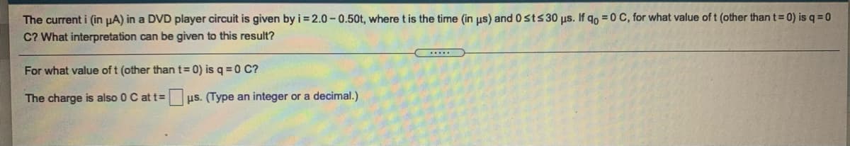 The current i (in µA) in a DVD player circuit is given by i = 2.0-0.50t, where t is the time (in us) and 0sts30 us. If qo =0 C, for what value of t (other than t= 0) is q =0
C? What interpretation can be given to this result?
For what value of t (other thant=D 0) is q =0 C?
The charge is also 0 C at t=
us. (Type an integer or a decimal.)
