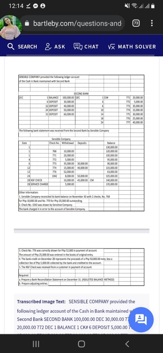 12:14 O 0
i bartleby.com/questions-and
73
Q SEARCH
& ASK
CHAT
VX MATH SOLVER
SENSIBLE COMPANY provided the following ledger account
of the Cash in Bank maintained with Second Bank
SECOND BANK
1 BALANCE
6 DEPOSIT
100,000.00 DEC
30,000.00
40,000.00
50,000.00
771 20,000.00
772 5,000.00
773 35,000.00
774 15,000.00
775 30,000.00
776 25,000.00
777 40,000.00
DEC
1 CK
4
6.
12 DEPOSIT
24 DEPOSIT
10
14
18
24
31 DEPOSIT
60,000.00
The following bank statement was received from the Second Bank by Sensible Company
Sensible Company
Check No. Withdrawal Deposits
Date
Balance
130.000.00
768
10,000.00
120,000.00
1
4
6
12
12
24
28 NSF CHECK
28 SERVICE CHARGE
771
20,000.00
100,000.00
772
5,000.00
95,000.00
35,000.00 30,000.00
15,000.00 40,.000.00
90,000.00
115,000.00
63,000.00
773
774
776
52,000.00
1042
8,000.00 50,000.00
10,000.00 45.000 00 CM
5,000.00
105,000.00
140,000.00
135,000.00
lother Information:
1. Sensible Company reconciled its bank balance on November 30 with 2 checks, No, 768
for Php 10,000.00 and No. 770 for Php 20,000.00 outstanding.
2. Check No. 1042 was drawn by Sensitive Company.
The bank charged it in error to the account of Sensible Company.
3. Check No. 776 was correctly drawn for Php 52,000 in payment of account.
The amount of Php 25,000.00 was entered in the books of original entry.
4. The bank credit on December 28 represents the proceeds of a Php 50,000.00 note, less a
collection fee of Php 5,000.00 collected by the bank and credited to the account.
5. The NSF Check was received from a customer in payment of account.
Required:
a. Prepare a Bank Reconciliation Statement on December 31. (ADJUSTED BALANCE METHOD)
b. Prepare adjusting entries.
Transcribed Image Text: SENSIBLE COMPANY provided the
following ledger account of the Cash in Bank maintained w
Second Bank SECOND BANK 100,000.00 DEC 30,000.00 77
20,000.00 772 DEC 1 BALANCE 1 CK# 6 DEPOSIT 5,000.00 7
II
