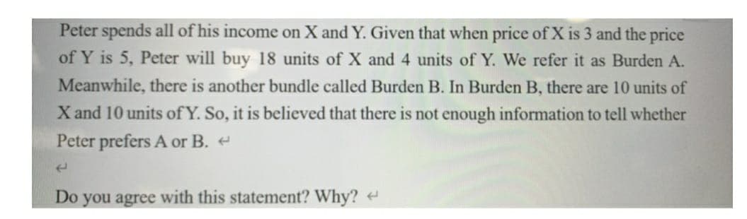 Peter spends all of his income on X and Y. Given that when price of X is 3 and the price
of Y is 5, Peter will buy 18 units of X and 4 units of Y. We refer it as Burden A.
Meanwhile, there is another bundle called Burden B. In Burden B, there are 10 units of
X and 10 units of Y. So, it is believed that there is not enough information to tell whether
Peter prefers A or B.
Do you agree with this statement? Why? ↔
