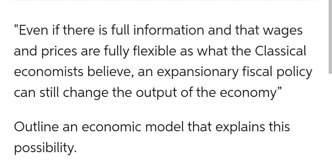 "Even if there is full information and that wages
and prices are fully flexible as what the Classical
economists believe, an expansionary fiscal policy
can still change the output of the economy"
Outline an economic model that explains this
possibility.