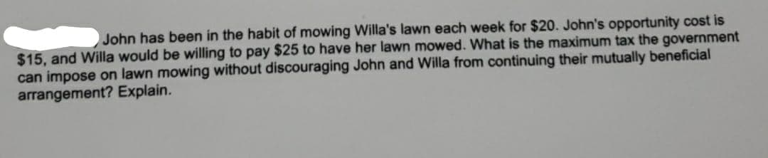 John has been in the habit of mowing Willa's lawn each week for $20. John's opportunity cost is
$15, and Willa would be willing to pay $25 to have her lawn mowed. What is the maximum tax the government
can impose on lawn mowing without discouraging John and Willa from continuing their mutually beneficial
arrangement? Explain.