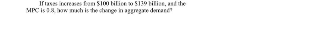 If taxes increases from $100 billion to $139 billion, and the
MPC is 0.8, how much is the change in aggregate demand?