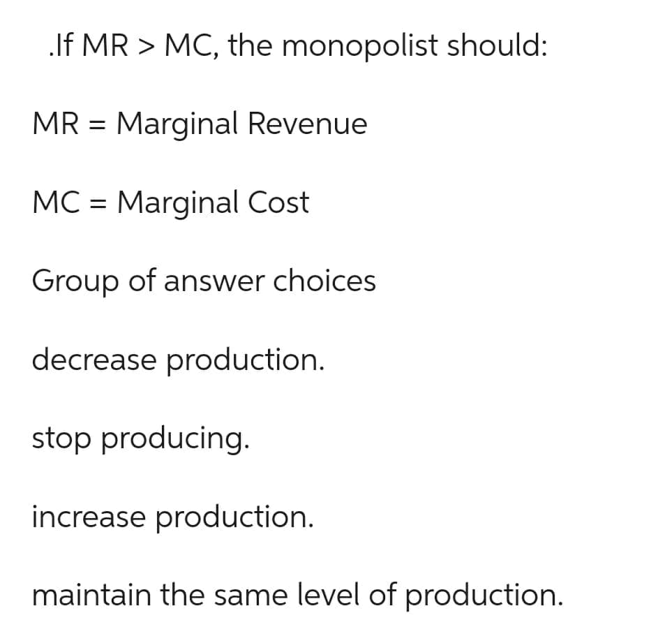 .If MR > MC, the monopolist should:
MR = Marginal Revenue
MC = Marginal Cost
Group of answer choices
decrease production.
stop producing.
increase production.
maintain the same level of production.