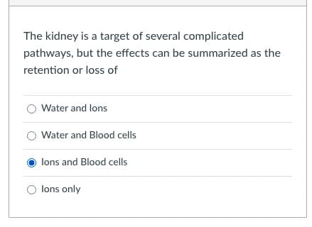 The kidney is a target of several complicated
pathways, but the effects can be summarized as the
retention or loss of
Water and lons
Water and Blood cells
lons and Blood cells
O lons only
