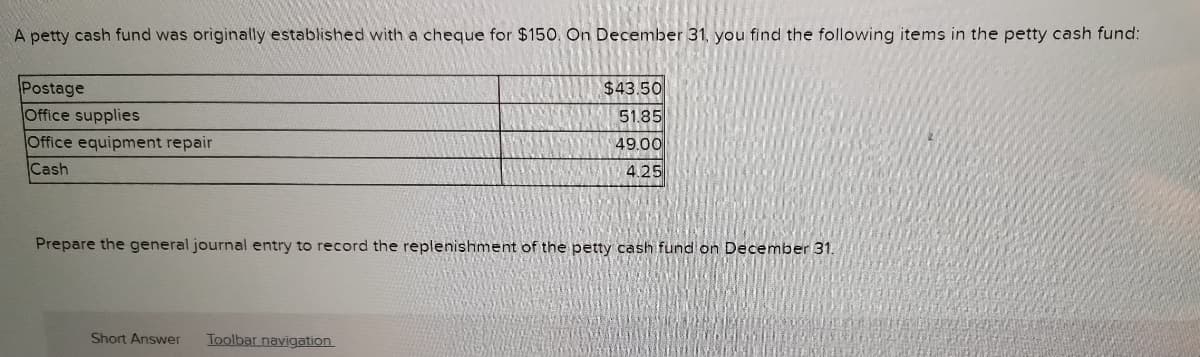 A petty cash fund was originally established with a cheque for $150. On December 31, you find the following items in the petty cash fund:
Postage
Office supplies
$43.50
51.85
Office equipment repair
Cash
49.00
4.25
Prepare the general journal entry to record the replenishment of the petty cash fund on December 31.
Short Answer
Toolbar navigation
