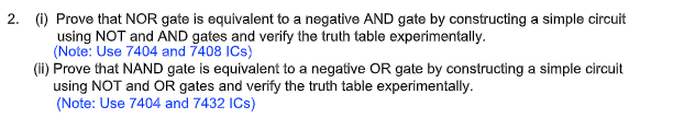 2. (1) Prove that NOR gate is equivalent to a negative AND gate by constructing a simple circuit
using NOT and AND gates and verify the truth table experimentally.
(Note: Use 7404 and 7408 ICs)
(ii) Prove that NAND gate is equivalent to a negative OR gate by constructing a simple circuit
using NOT and OR gates and verify the truth table experimentally.
(Note: Use 7404 and 7432 ICs)
