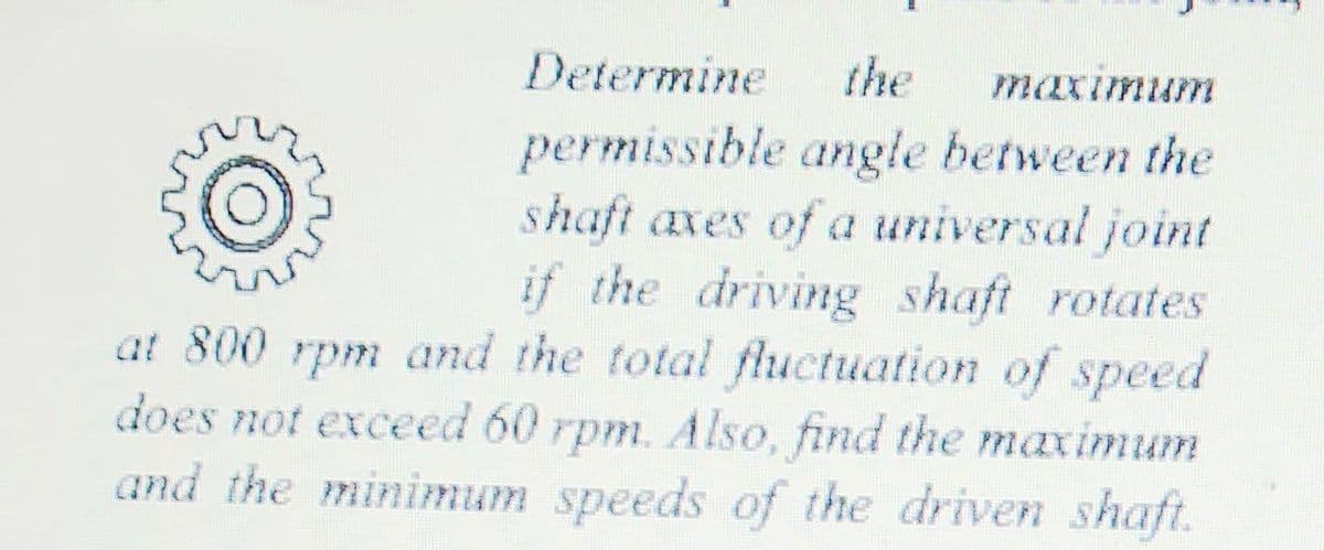 Determine
the
maximum
permissible angle between the
shaft axes of a universal joint
if the driving shaft rotates
at 800 rpm and the total fluctuation of speed
does not exceed 60 rpm. Also, find the maximum
and the minimum speeds of the driven shaft.
