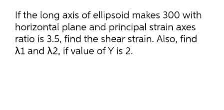 If the long axis of ellipsoid makes 300 with
horizontal plane and principal strain axes
ratio is 3.5, find the shear strain. Also, find
A1 and A2, if value of Y is 2.
