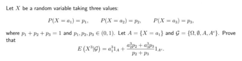 Let X be a random variable taking three values:
P(X = a₁) = P₁,
P(X=a₂) = P2.
P(X=03) = P3,
where p₁ + P₂ + P3 = 1 and P₁, P2, P3 € (0, 1). Let A = {X = a₁} and G = {0, 0, A, Ac}. Prove
that
1A.
E (X³\G) = a²¹₁ + ª²P² + a³p3 ₁.
P2 + P3