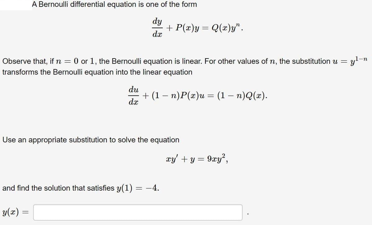A Bernoulli differential equation is one of the form
dy
+ P(x)y = Q(x)y".
dx
1-n
Observe that, if n = 0 or 1, the Bernoulli equation is linear. For other values of n, the substitution u =
transforms the Bernoulli equation into the linear equation
du
+ (1— п)Р(г)и — (1 — п)Q(»).
dx
Use an appropriate substitution to solve the equation
xy' + y = 9xy²,
and find the solution that satisfies y(1) = -4.
y(x) =
