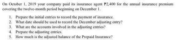 On October 1, 2019 your company paid its insurance agent P2,400 for the annual insurance premium
covering the twelve-month period beginning on December 1.
1. Prepare the initial entries to record the payment of insurance.
2. What date should be used to record the December adjusting entry?
3. What are the accounts involved in the adjusting entries?
4. Prepare the adjusting entries.
5. How much is the adjusted balance of the Prepaid Insurance?

