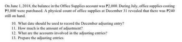 On June 1, 2018, the balance in the Office Supplies account was P2,000. During July, office supplies costing
P5,800 were purchased. A physical count of office supplies at December 31 revealed that there was P240
still on hand.
10. What date should be used to record the December adjusting entry?
11. How much is the amount of adjustment?
12. What are the accounts involved in the adjusting entries?
13. Prepare the adjusting entries.
