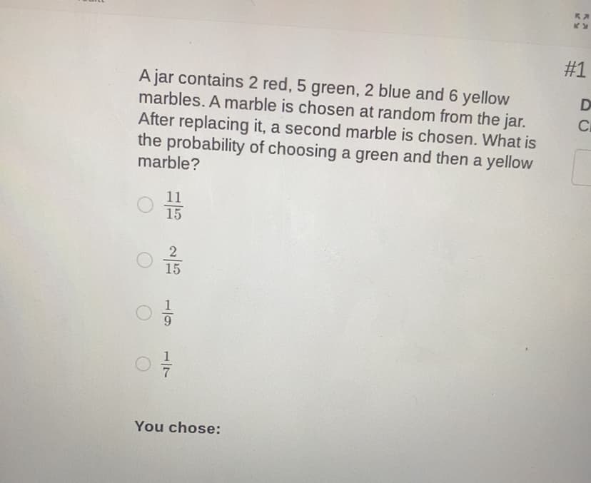 #1
A jar contains 2 red, 5 green, 2 blue and 6 yellow
marbles. A marble is chosen at random from the jar.
After replacing it, a second marble is chosen. What is
the probability of choosing a green and then a yellow
marble?
D
11
15
2
15
You chose:
1/7
