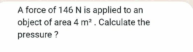 A force of 146 N is applied to an
object of area 4 m2. Calculate the
pressure ?
