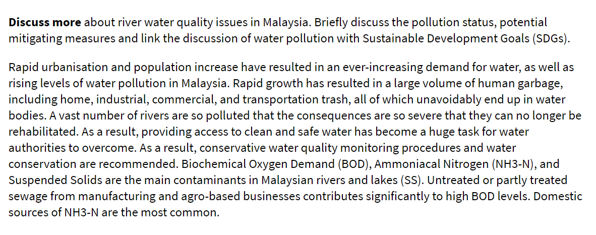 Discuss more about river water quality issues in Malaysia. Briefly discuss the pollution status, potential
mitigating measures and link the discussion of water pollution with Sustainable Development Goals (SDGS).
Rapid urbanisation and population increase have resulted in an ever-increasing demand for water, as well as
rising levels of water pollution in Malaysia. Rapid growth has resulted in a large volume of human garbage,
including home, industrial, commercial, and transportation trash, all of which unavoidably end up in water
bodies. A vast number of rivers are so polluted that the consequences are so severe that they can no longer be
rehabilitated. As a result, providing access to clean and safe water has become a huge task for water
authorities to overcome. As a result, conservative water quality monitoring procedures and water
conservation are recommended. Biochemical Oxygen Demand (BOD), Ammoniacal Nitrogen (NH3-N), and
Suspended Solids are the main contaminants in Malaysian rivers and lakes (SS). Untreated or partly treated
sewage from manufacturing and agro-based businesses contributes significantly to high BOD levels. Domestic
sources of NH3-N are the most common.
