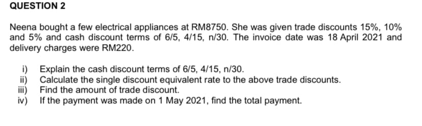 QUESTION 2
Neena bought a few electrical appliances at RM8750. She was given trade discounts 15%, 10%
and 5% and cash discount terms of 6/5, 4/15, n/30. The invoice date was 18 April 2021 and
delivery charges were RM220.
i) Explain the cash discount terms of 6/5, 4/15, n/30.
ii) Calculate the single discount equivalent rate to the above trade discounts.
iii) Find the amount of trade discount.
iv) If the payment was made on 1 May 2021, find the total payment.
