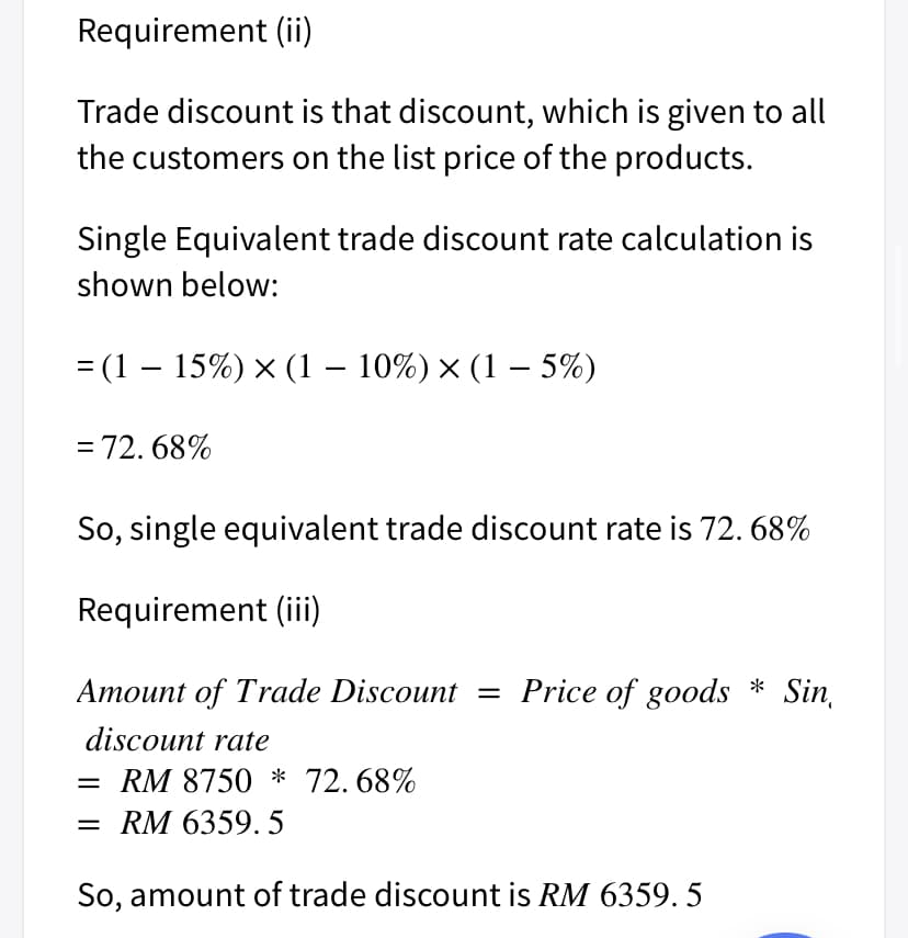 Requirement (ii)
Trade discount is that discount, which is given to all
the customers on the list price of the products.
Single Equivalent trade discount rate calculation is
shown below:
= (1 – 15%) × (1 – 10%) × (1 – 5%)
= 72. 68%
So, single equivalent trade discount rate is 72. 68%
Requirement (ii)
Amount of Trade Discount = Price of goods * Sin,
discount rate
RM 8750 * 72. 68%
= RM 6359. 5
So, amount of trade discount is RM 6359. 5
