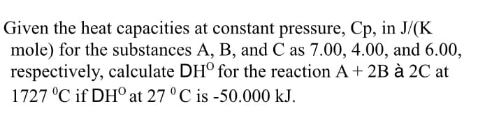 Given the heat capacities at constant pressure, Cp, in J/(K
mole) for the substances A, B, and C as 7.00, 4.00, and 6.00,
respectively, calculate DH° for the reaction A+ 2B à 2C at
1727 °C if DH° at 27 ° C is -50.000 kJ.
