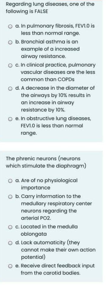 Regarding lung diseases, one of the
following is FALSE
O a. In pulmonary fibrosis, FEVI.0 is
less than normal range.
O b. Bronchial asthma is an
example of a increased
airway resistance.
O c In clinical practice, pulmonary
vascular diseases are the less
common than COPDS
o d. A decrease in the diameter of
the airways by 10% results in
an increase in airway
resistance by 10%.
O e. In obstructive lung diseases,
FEVI.0 is less than normal
range.
The phrenic neurons (neurons
which stimulate the diaphragm)
o a. Are of no physiological
importance
O b. Carry information to the
medullary respiratory center
neurons regarding the
arterial PO2.
O c. Located in the medulla
oblongata
o d. Lack automaticity (they
cannot make their own action
potential)
e. Receive direct feedback input
from the carotid bodies.
