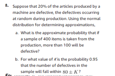 8. Suppose that 20% of the articles produced by a
machine are defective, the defectives occurring
at random during production. Using the normal
distribution for determining approximations,
a. What is the approximate probability that if
a sample of 400 items is taken from the
production, more than 100 will be
defective?
b. For what value of Kis the probability 0.95
that the number of defectives in the
sample will fall within 80 ± K?
Fo
