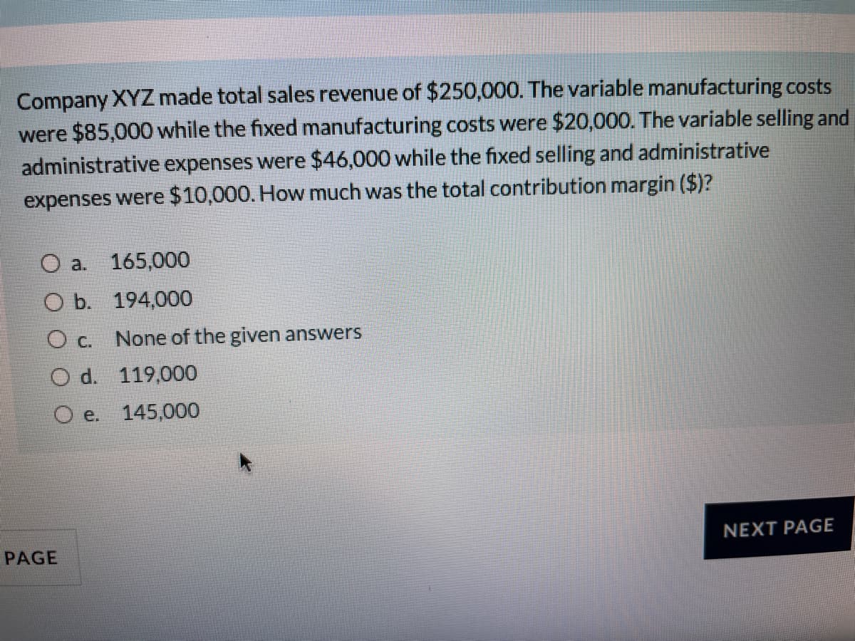 Company XYZ made total sales revenue of $250,000. The variable manufacturing costs
were $85,000 while the fixed manufacturing costs were $20,000. The variable selling and
administrative expenses were $46,000 while the fixed selling and administrative
expenses were $10,000. How much was the total contribution margin ($)?
a.
165,000
O b. 194,000
O c.
None of the given answers
O d. 119,000
O e.
145,000
NEXT PAGE
PAGE
