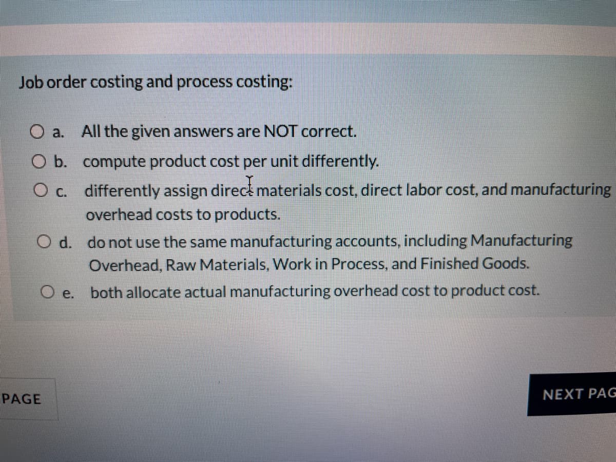 Job order costing and process costing:
a.
All the given answers are NOT correct.
O b. compute product cost per unit differently.
O c. differently assign direct materials cost, direct labor cost, and manufacturing
overhead costs to products.
O d. do not use the same manufacturing accounts, including Manufacturing
Overhead, Raw Materials, Work in Process, and Finished Goods.
both allocate actual manufacturing overhead cost to product cost.
O e.
PAGE
NEXT PAG
