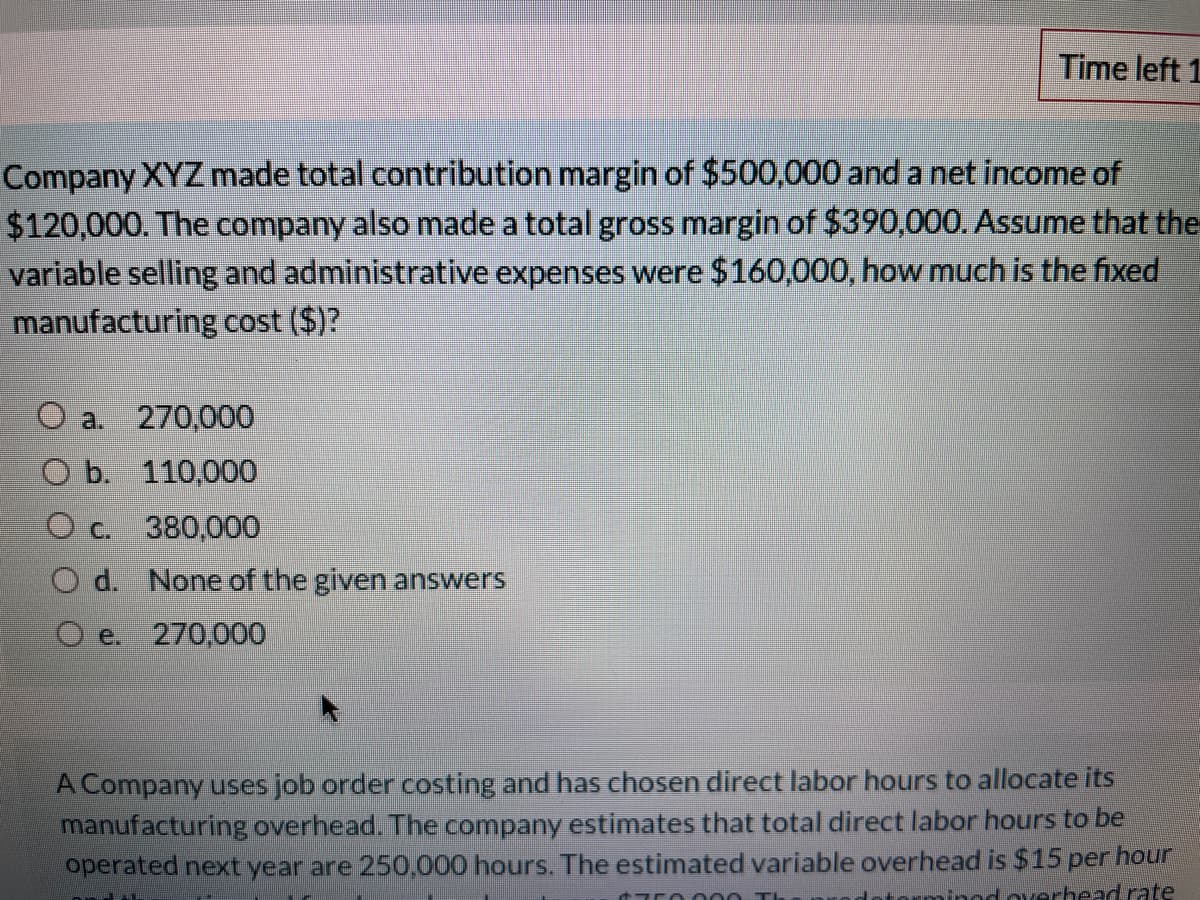 Time left 1
Company XYZ made total contribution margin of $500,000 and a net income of
$120,000. The company also made a total gross margin of $390,000. Assume that the
variable selling and administrative expenses were $160,000, how much is the fixed
manufacturing cost ($)?
O a. 270,000
Ob. 110,000
O c. 380,000
O d. None of the given answers
O e.
270,000
A Company uses job order costing and has chosen direct labor hours to allocate its
manufacturing overhead. The company estimates that total direct labor hours to be
operated next year are 250,000 hours. The estimated variable overhead is $15 per hour
torminod orerhead rate
