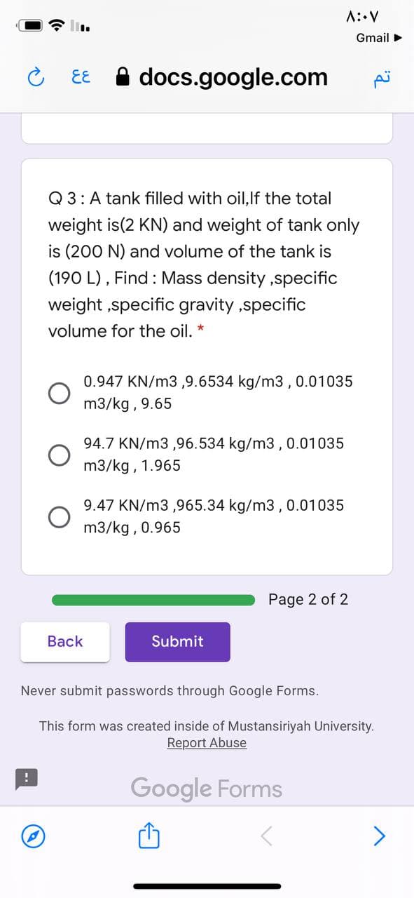 A::V
Gmail >
A docs.google.com
EE
Q 3: A tank filled with oil,lf the total
weight is(2 KN) and weight of tank only
is (200 N) and volume of the tank is
(190 L) , Find : Mass density ,specific
weight ,specific gravity ,specific
volume for the oil.
0.947 KN/m3,9.6534 kg/m3 ,
0.01035
m3/kg , 9.65
94.7 KN/m3 ,96.534 kg/m3 , 0.01035
m3/kg , 1.965
9.47 KN/m3 ,965.34 kg/m3 , 0.01035
m3/kg , 0.965
Page 2 of 2
Back
Submit
Never submit passwords through Google Forms.
This form was created inside of Mustansiriyah University.
Report Abuse
Google Forms

