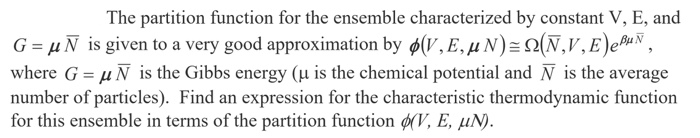 The partition funetion for the ensemble characterized by constant V, E, and
G = µÑ is given to a very good approximation by ø(V, E, µN)=Q(N,V,E)eBHN,
where G = µN is the Gibbs energy (µ is the chemical potential and N is the average
number of particles). Find an expression for the characteristic thermodynamic function
for this ensemble in terms of the partition function ø(V, E, µN).
