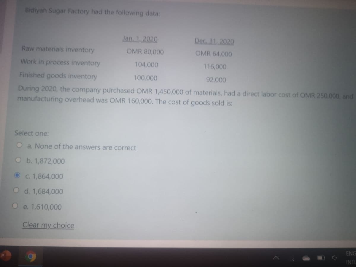 Bidiyah Sugar Factory had the following data:
Jan. 1, 2020
Dec. 31, 2020
Raw materials inventory
OMR 80,000
OMR 64,000
Work in process inventory
104,000
116,000
Finished goods inventory
100,000
92,000
During 2020, the company purchased OMR 1,450,000 of materials, had a direct labor cost of OMR 250,000, and
manufacturing overhead was OMR 160,000. The cost of goods sold is:
Select one:
O a. None of the answers are correct
Ob. 1,872,000
C. 1,864,000
O d. 1,684,000
O e. 1,610,000
Clear my choice
ENG
INTL

