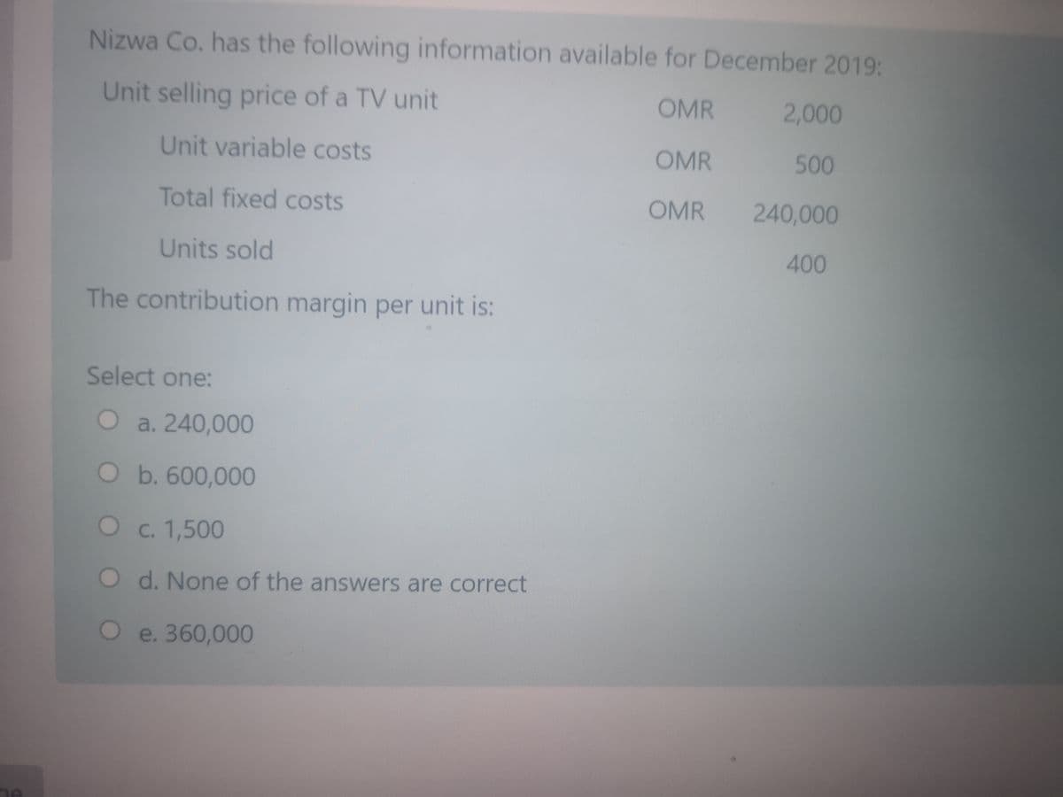 Nizwa Co. has the following information available for December 2019:
Unit selling price of a TV unit
OMR
2,000
Unit variable costs
OMR
500
Total fixed costs
OMR
240,000
Units sold
400
The contribution margin per unit is:
Select one:
Oa. 240,000
O b. 600,000
Oc. 1,500
d. None of the answers are correct
e. 360,000
