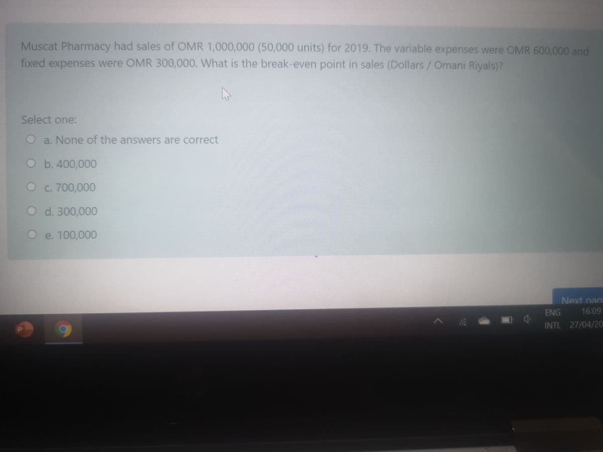 Muscat Pharmacy had sales of OMR 1,000,000 (50,000 units) for 2019. The variable expenses were OMR 600,000 and
fixed expenses were OMR 300,000. What is the break-even point in sales (Dollars/Omani Riyals)?
Select one:
Oa. None of the answers are correct
O b.400,000
Oc. 700,000
Od. 300,000
Oe. 100,000
Next pag
ENG
16:09
INTL 27/04/20
