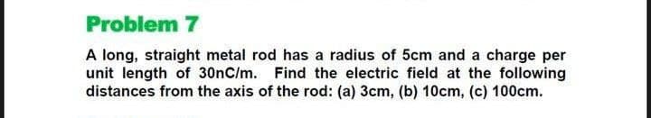 Problem 7
A long, straight metal rod has a radius of 5cm and a charge per
unit length of 30nC/m. Find the electric field at the following
distances from the axis of the rod: (a) 3cm, (b) 10cm, (c) 100cm.
