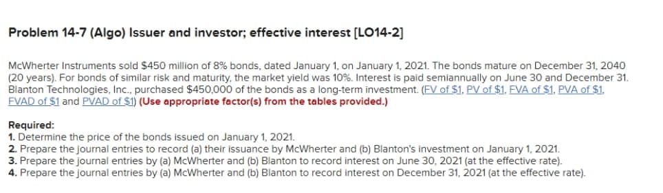 Probiem 14-7 (Algo) Issuer and investor; effective interest [LO14-2]
McWherter Instruments sold $450 million of 8% bonds, dated January 1, on January 1, 2021. The bonds mature on December 31, 2040
(20 years). For bonds of similar risk and maturity, the market yield was 10%. Interest is paid semiannually on June 30 and December 31.
Blanton Technologies, Inc., purchased $450,000 of the bonds as a long-term investment. (FV of $1. PV of $1. EVA of $1, PVA of $1.
FVAD of $1 and PVAD of $1) (Use appropriate factor(s) from the tables provided.)
Required:
1. Determine the price of the bonds issued on January 1, 2021.
2. Prepare the journal entries to record (a) their issuance by McWherter and (b) Blanton's investment on January 1, 2021.
3. Prepare the journal entries by (a) McWherter and (b) Blanton to record interest on June 30, 2021 (at the effective rate).
4. Prepare the journal entries by (a) McWherter and (b) Blanton to record interest on December 31, 2021 (at the effective rate).
