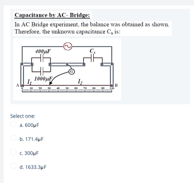 Capacitance by AC- Bridge:
In AC Bridge experiment, the balance was obtained as shown.
Therefore, the unknown capacitance C, is:
400µF
1000 ИF/
to B
10
20
30
40
50
60
70
80
90
Lulul l l l lu ulul
Select one:
a. 600µF
O b. 171.4µF
c. 300µF
O d. 1633.3µF
