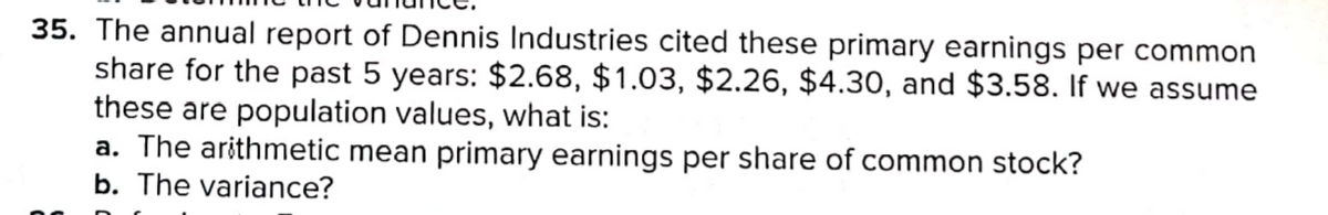 35. The annual report of Dennis Industries cited these primary earnings per common
share for the past 5 years: $2.68, $1.03, $2.26, $4.30, and $3.58. If we assume
these are population values, what is:
a. The arithmetic mean primary earnings per share of common stock?
b. The variance?
