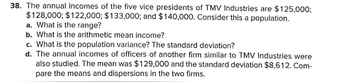 38. The annual incomes of the five vice presidents of TMV Industries are $125,000;
$128,000; $122,000; $133,000; and $140,000. Consider this a population.
a. What is the range?
b. What is the arithmetic mean income?
c. What is the population variance? The standard deviation?
d. The annual incomes of officers of another firm similar to TMV Industries were
also studied. The mean was $129,000 and the standard deviation $8,612. Com-
pare the means and dispersions in the two firms.
