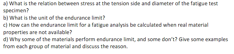 a) What is the relation between stress at the tension side and diameter of the fatigue test
specimen?
b) What is the unit of the endurance limit?
c) How can the endurance limit for a fatigue analysis be calculated when real material
properties are not available?
d) Why some of the materials perform endurance limit, and some don't? Give some examples
from each group of material and discuss the reason.
